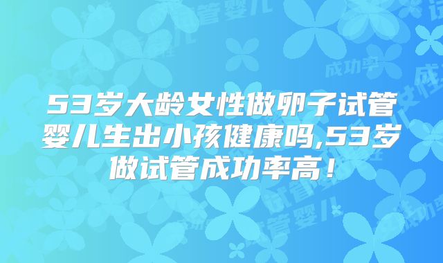53岁大龄女性做卵子试管婴儿生出小孩健康吗,53岁做试管成功率高!