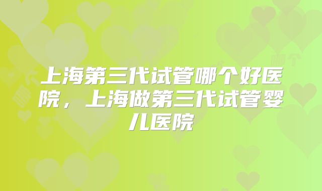 上海第三代试管哪个好医院，上海做第三代试管婴儿医院