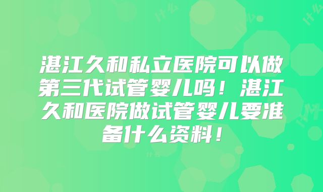 湛江久和私立医院可以做第三代试管婴儿吗!湛江久和医院做试管婴儿要准备什么资料!