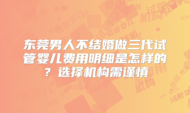 东莞男人不结婚做三代试管婴儿费用明细是怎样的?选择机构需谨慎