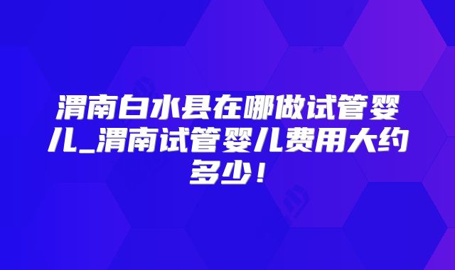 渭南白水县在哪做试管婴儿_渭南试管婴儿费用大约多少！