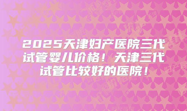 2025天津妇产医院三代试管婴儿价格！天津三代试管比较好的医院！