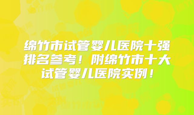 绵竹市试管婴儿医院十强排名参考!附绵竹市十大试管婴儿医院实例!