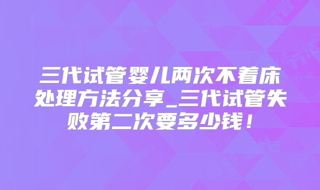 三代试管婴儿两次不着床处理方法分享_三代试管失败第二次要多少钱!