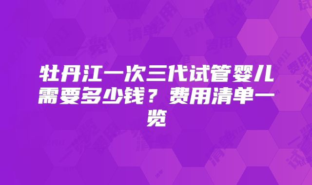 牡丹江一次三代试管婴儿需要多少钱？费用清单一览