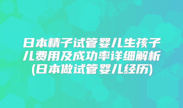 日本精子试管婴儿生孩子儿费用及成功率详细解析(日本做试管婴儿经历)