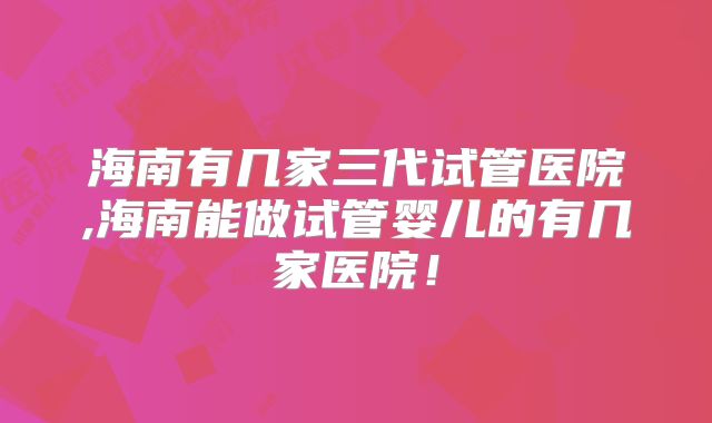 海南有几家三代试管医院,海南能做试管婴儿的有几家医院!