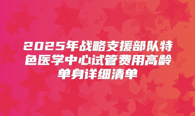 2025年战略支援部队特色医学中心试管费用高龄单身详细清单