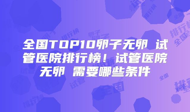 全国TOP10卵子无卵�试管医院排行榜！试管医院无卵�需要哪些条件