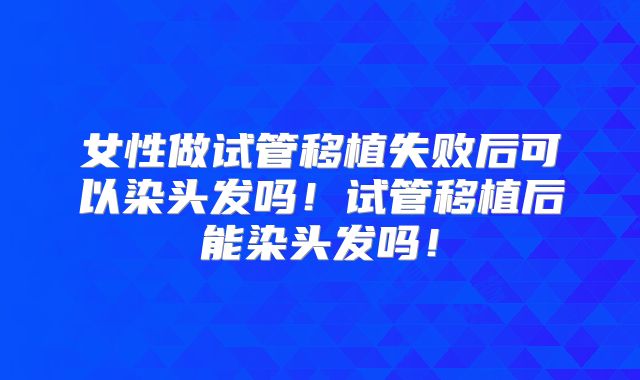 女性做试管移植失败后可以染头发吗！试管移植后能染头发吗！