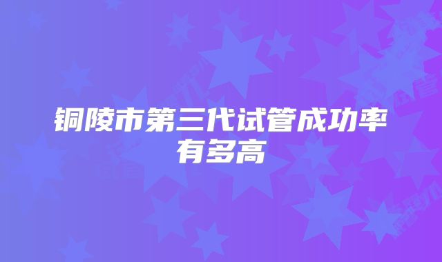 铜陵市第三代试管成功率有多高