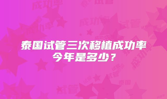 泰国试管三次移植成功率今年是多少？