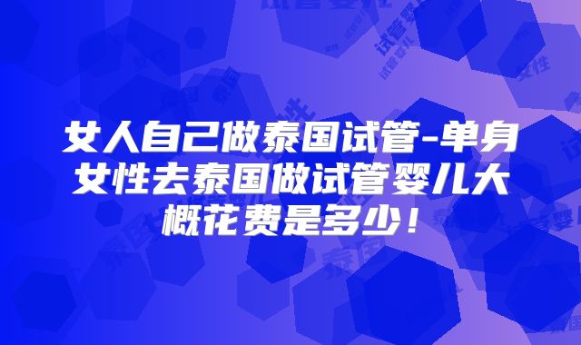 女人自己做泰国试管-单身女性去泰国做试管婴儿大概花费是多少!