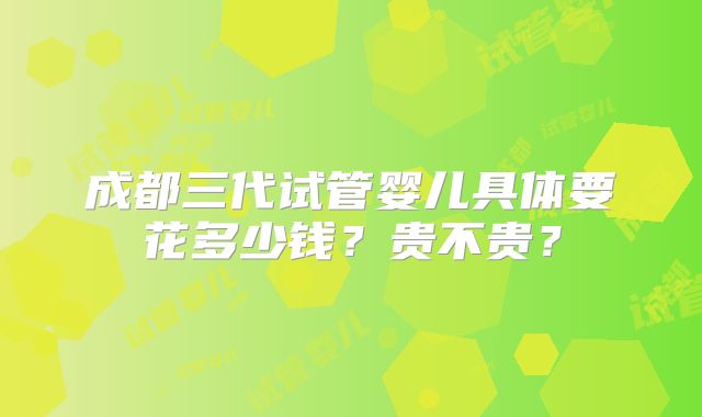成都三代试管婴儿具体要花多少钱？贵不贵？