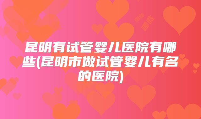 昆明有试管婴儿医院有哪些(昆明市做试管婴儿有名的医院)