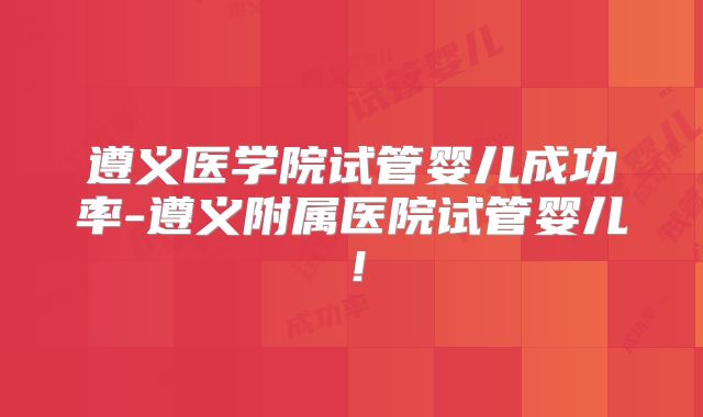 遵义医学院试管婴儿成功率-遵义附属医院试管婴儿!