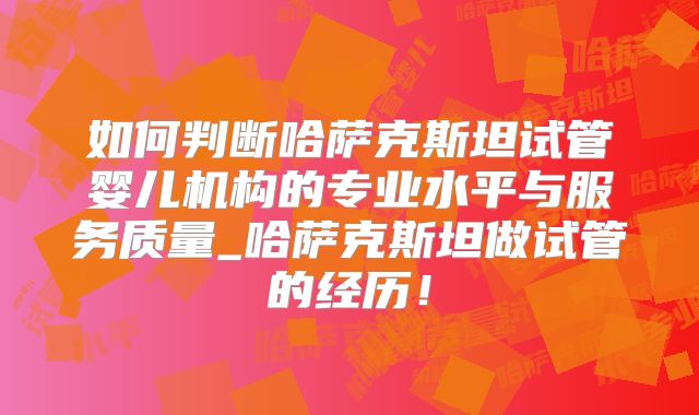 如何判断哈萨克斯坦试管婴儿机构的专业水平与服务质量_哈萨克斯坦做试管的经历！