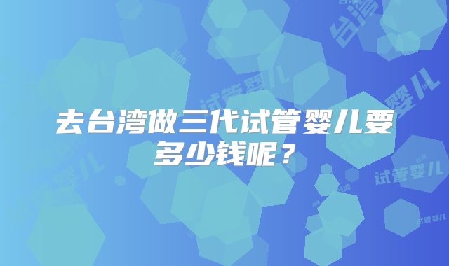 去台湾做三代试管婴儿要多少钱呢？