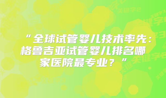 “全球试管婴儿技术率先：格鲁吉亚试管婴儿排名哪家医院最专业？”