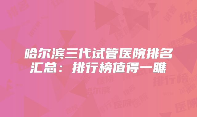 哈尔滨三代试管医院排名汇总：排行榜值得一瞧