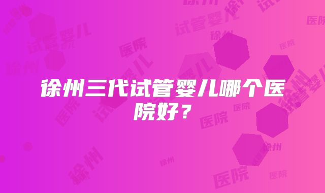徐州三代试管婴儿哪个医院好？