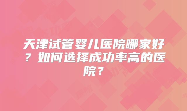 天津试管婴儿医院哪家好?如何选择成功率高的医院?