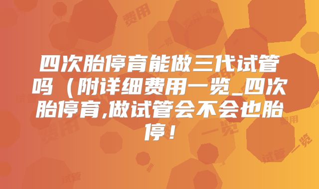 四次胎停育能做三代试管吗(附详细费用一览_四次胎停育,做试管会不会也胎停!