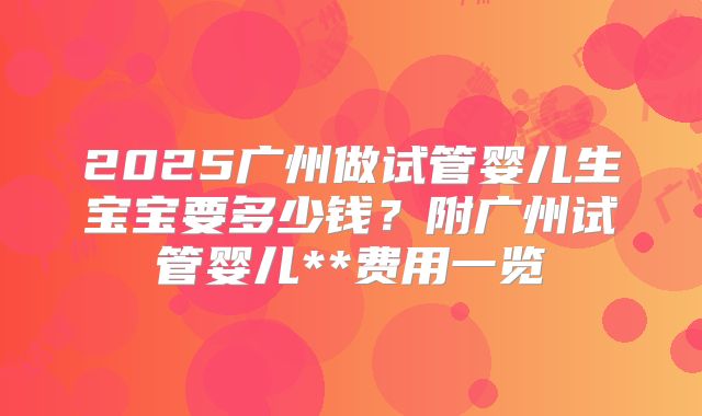 2025广州做试管婴儿生宝宝要多少钱？附广州试管婴儿**费用一览