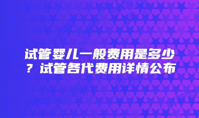 试管婴儿一般费用是多少？试管各代费用详情公布