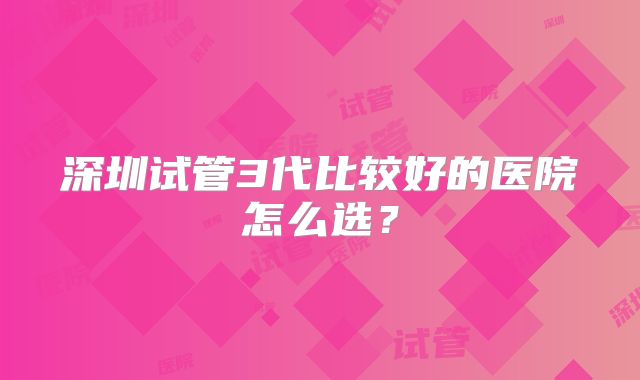 深圳试管3代比较好的医院怎么选？