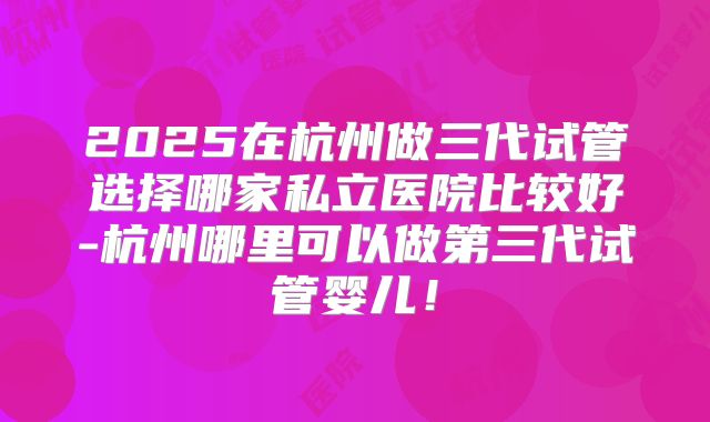 2025在杭州做三代试管选择哪家私立医院比较好-杭州哪里可以做第三代试管婴儿!