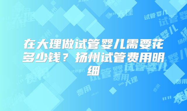在大理做试管婴儿需要花多少钱?扬州试管费用明细