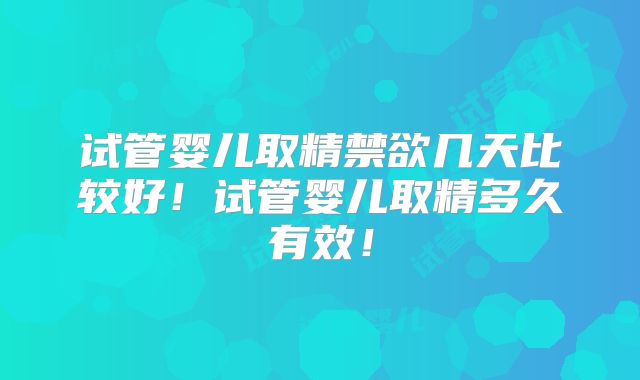 试管婴儿取精禁欲几天比较好！试管婴儿取精多久有效！