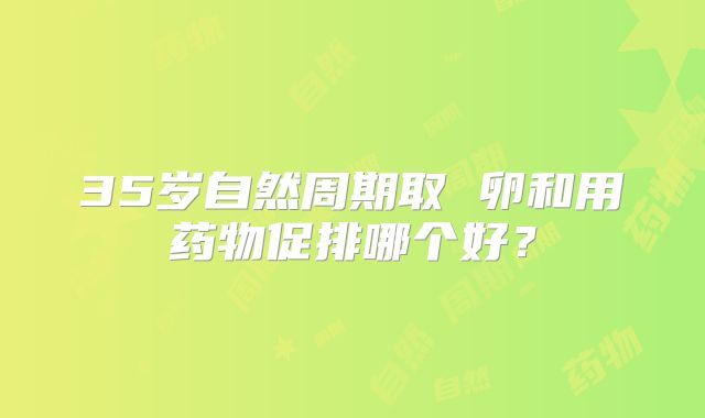 35岁自然周期取 卵和用药物促排哪个好？
