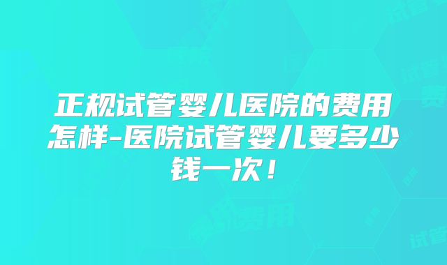 正规试管婴儿医院的费用怎样-医院试管婴儿要多少钱一次！