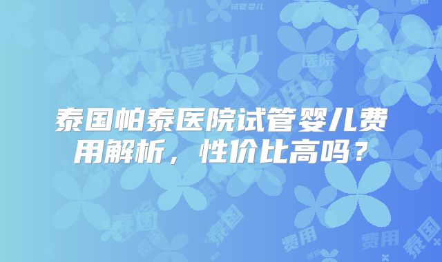 泰国帕泰医院试管婴儿费用解析，性价比高吗？