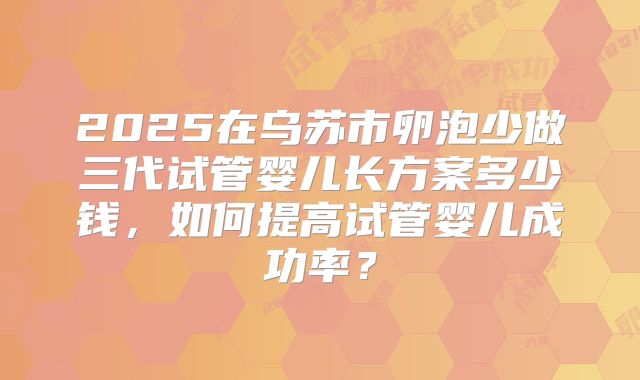 2025在乌苏市卵泡少做三代试管婴儿长方案多少钱,如何提高试管婴儿成功率?