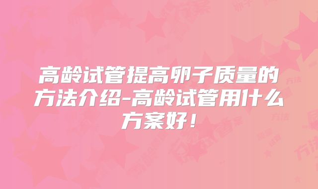 高龄试管提高卵子质量的方法介绍-高龄试管用什么方案好！