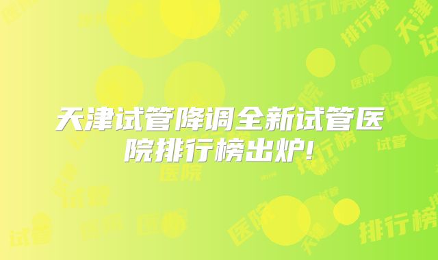 天津试管降调全新试管医院排行榜出炉!