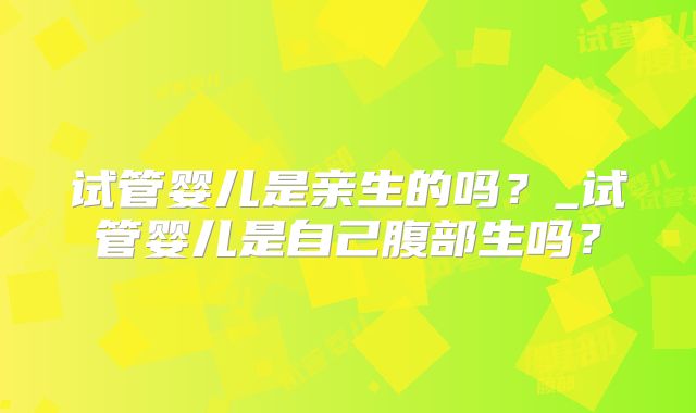 试管婴儿是亲生的吗？_试管婴儿是自己腹部生吗？