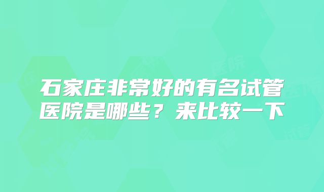 石家庄非常好的有名试管医院是哪些？来比较一下