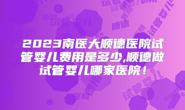 2023南医大顺德医院试管婴儿费用是多少,顺德做试管婴儿哪家医院！