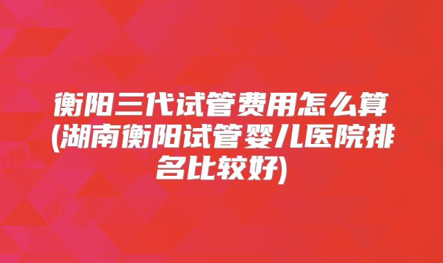 衡阳三代试管费用怎么算(湖南衡阳试管婴儿医院排名比较好)