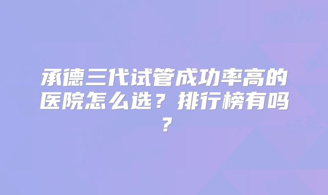 承德三代试管成功率高的医院怎么选？排行榜有吗？