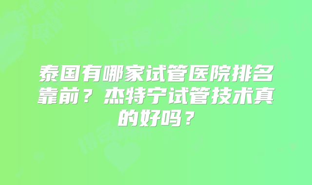 泰国有哪家试管医院排名靠前？杰特宁试管技术真的好吗？