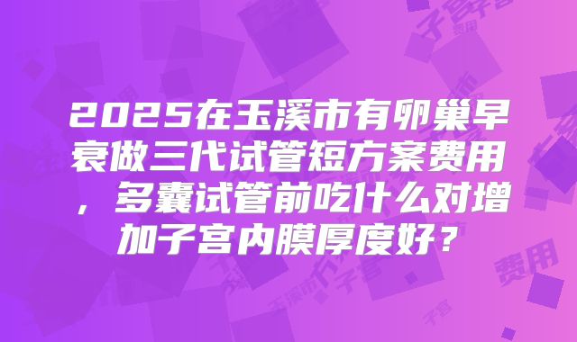 2025在玉溪市有卵巢早衰做三代试管短方案费用,多囊试管前吃什么对增加子宫内膜厚度好?