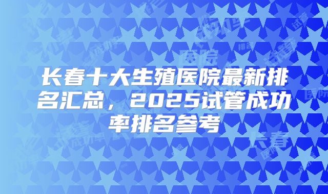 长春十大生殖医院最新排名汇总，2025试管成功率排名参考