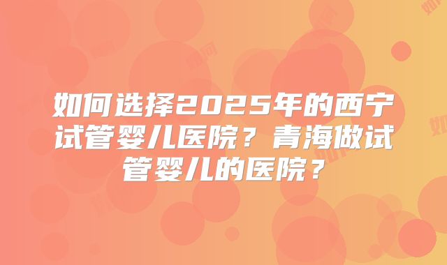 如何选择2025年的西宁试管婴儿医院？青海做试管婴儿的医院？