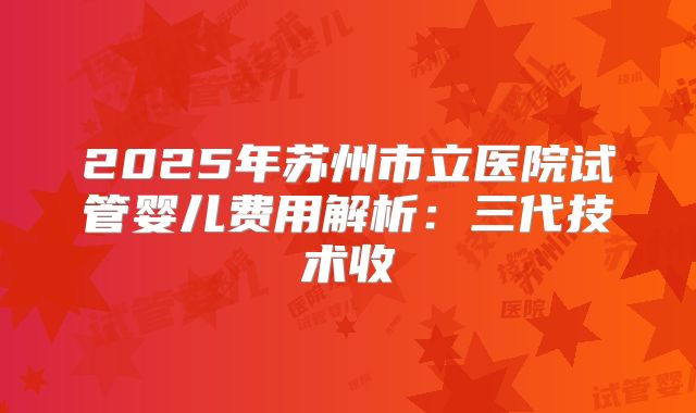 2025年苏州市立医院试管婴儿费用解析:三代技术收