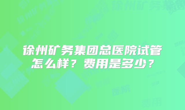 徐州矿务集团总医院试管怎么样?费用是多少?